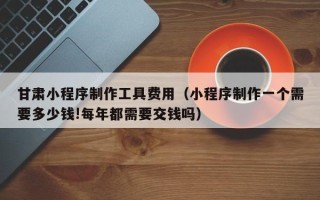 如东甘肃小程序制作工具费用（小程序制作一个需要多少钱!每年都需要交钱吗）