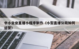 如东中小企业直播小程序制作（小型直播公司如何运营）