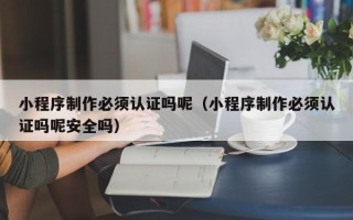 如东小程序制作必须认证吗呢（小程序制作必须认证吗呢安全吗）