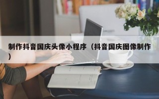 如东制作抖音国庆头像小程序（抖音国庆图像制作）