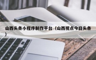如东山西头条小程序制作平台（山西视点今日头条）